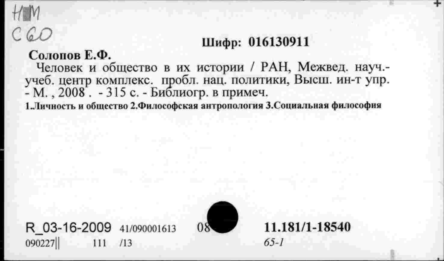 ﻿
Солопов Е.Ф.
Шифр: 016130911
Человек и общество в их истории / РАН, Межвед. науч.-учеб. центр комплекс, пробл. нац. политики, Высш, ин-т упр. - М., 2008 . - 315 с. - Биолиогр. в примеч.
1 Личность и общество 2.Философская антропология З.Социальная философия
R_03-16-2009 41/090001613
090227Ц	111 /13
11.181/1-18540
65-1